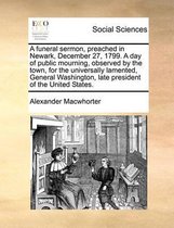 A funeral sermon, preached in Newark, December 27, 1799. A day of public mourning, observed by the town, for the universally lamented, General Washington, late president of the United States.