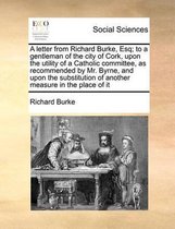 A letter from Richard Burke, Esq; to a gentleman of the city of Cork, upon the utility of a Catholic committee, as recommended by Mr. Byrne, and upon the substitution of another measure in th