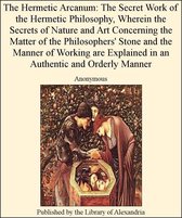 The Hermetic Arcanum: The Secret Work of The Hermetic Philosophy, Wherein The Secrets of Nature and Art Concerning The Matter of The Philosophers' Stone and The Manner of Working are Explained in an AuThentic and Orderly Manner
