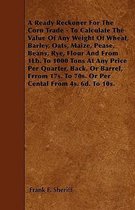 A Ready Reckoner For The Corn Trade - To Calculate The Value Of Any Weight Of Wheat, Barley, Oats, Maize, Pease, Beans, Rye, Flour And From 1Lb. To 10