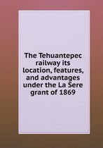 The Tehuantepec railway its location, features, and advantages under the La Sere grant of 1869