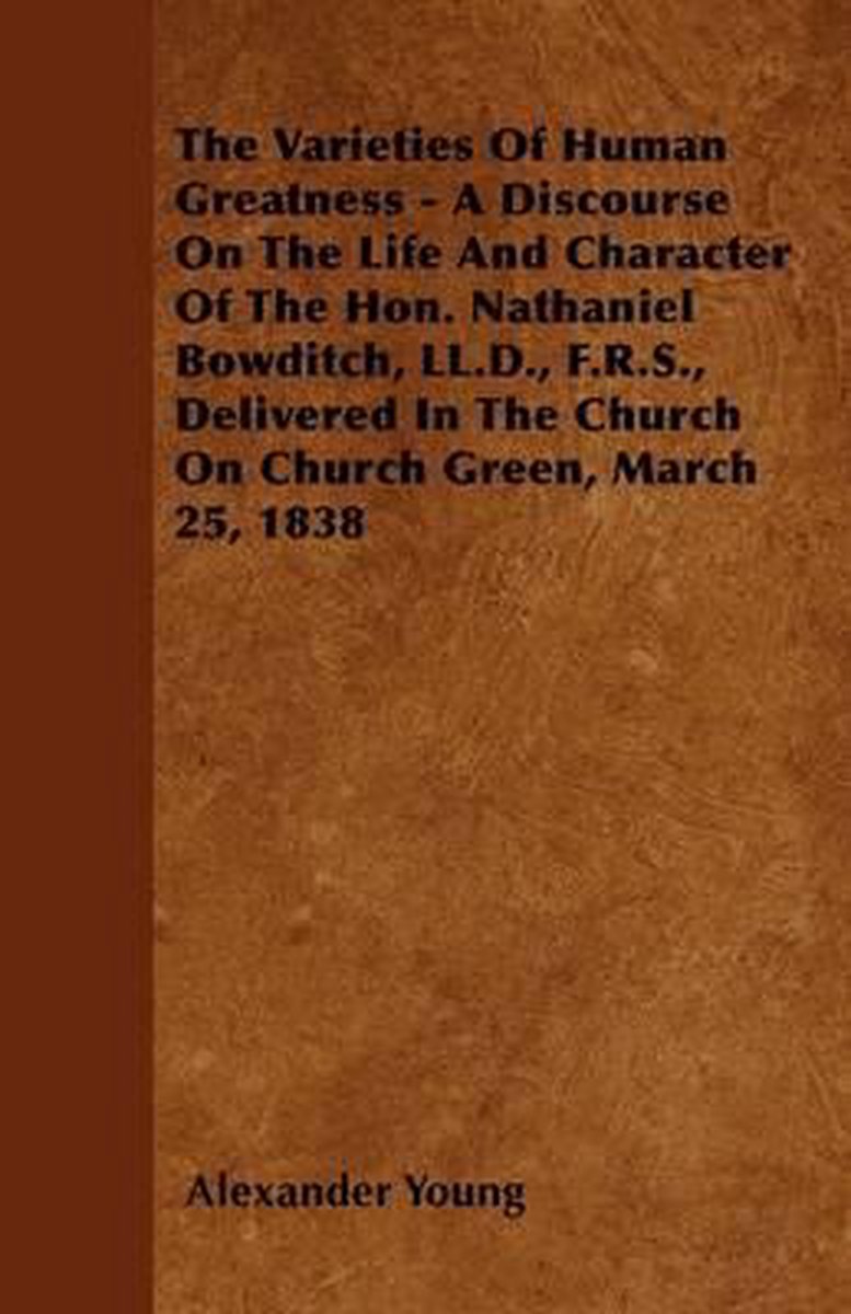 The Varieties Of Human Greatness - A Discourse On The Life And Character Of The Hon. Nathaniel Bowditch, LL.D., F.R.S., Delivered In The Church On Church Green, March 25, 1838 - Alexander Young