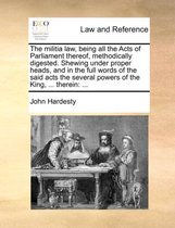 The Militia Law, Being All the Acts of Parliament Thereof, Methodically Digested. Shewing Under Proper Heads, and in the Full Words of the Said Acts the Several Powers of the King,