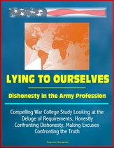 Lying to Ourselves: Dishonesty in the Army Profession - Compelling War College Study Looking at the Deluge of Requirements, Honestly Confronting Dishonesty, Making Excuses, Confronting the Truth