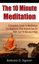 The 10 Minute Meditation: A Complete Guide To Meditation For Beginners That Anyone Can Do With Just 10 Minutes A Day