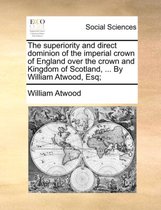 The Superiority and Direct Dominion of the Imperial Crown of England Over the Crown and Kingdom of Scotland, ... by William Atwood, Esq;