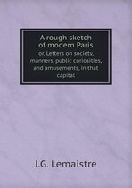 A rough sketch of modern Paris or, Letters on society, manners, public curiosities, and amusements, in that capital