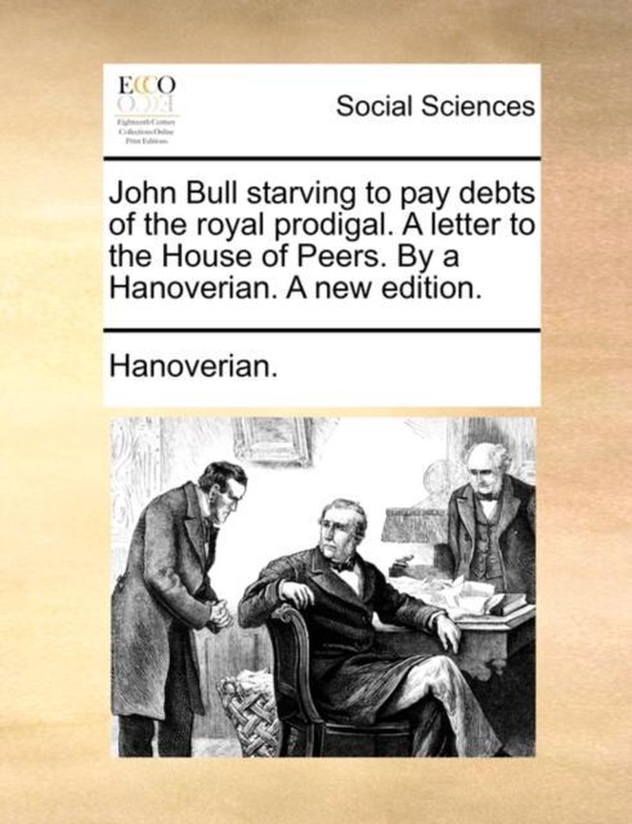 John Bull Starving to Pay Debts of the Royal Prodigal. a Letter to the House of Peers. by a Hanoverian. a New Edition. - Hanoverian