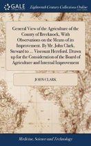 General View of the Agriculture of the County of Brecknock, With Observations on the Means of its Improvement. By Mr. John Clark, Steward to ... Viscount Hereford. Drawn up for the Consideration of the Board of Agriculture and Internal Improvement