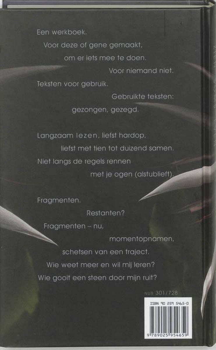 Achterkant boek met tekst: Een werkboek. Voor deze of gene gemaakt, om er iets mee te doen. Voor niemand niet. Teksten voor gebruik. Gebruikte teksten: gezongen, gezegd. Langzaam lezen, liefst hardop, liefst met tien tot duizend samen. Niet langs de regels rennen met je ogen (alstublieft). Fragmenten. Restanten? Fragmenten - nu, momentopnamen, schetsen van een traject. Wie weet meer en wil mij leren? Wie gooit een steen door mijn ruit? ISBN 90 259 5465 0.