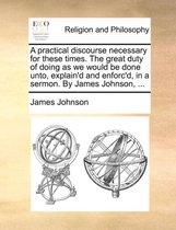 A Practical Discourse Necessary for These Times. the Great Duty of Doing as We Would Be Done Unto, Explain'd and Enforc'd, in a Sermon. by James Johnson, ...