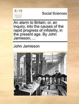 An Alarm to Britain; Or, an Inquiry, Into the Causes of the Rapid Progress of Infidelity, in the Present Age. by John Jamieson, ...