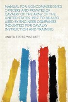 Manual for Noncommissioned Officers and Privates of Cavalry of the Army of the United States. 1917. to Be Also Used by Engineer Companies (Mounted) for Cavalry Instruction and Training
