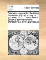 Principles upon which the taking the oath of abjuration may be grounded. Viz. I. That all lawful power is derived from the prerogative of divine providence