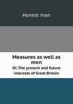 Measures as well as men Or, The present and future interests of Great Britain