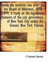 Inside the Machine; Two Years in the Board of Aldermen, 1898-1899; A Study of the Legislative Features of the City Government of New York City Under the Greater New York Charter