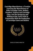 Cartridge Manufacture; A Treatise Covering the Manufacture of Rifle Cartridge Cases, Bullets, Powders, Primers and Cartridge Clips, and the Designing and Making of the Tools Used in Connectio