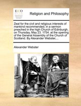 Zeal for the Civil and Religious Interests of Mankind Recommended; In a Sermon Preached in the High Church of Edinburgh, on Thursday, May 23. 1754. at the Opening of the General Assembly of the Church of Scotland. by Alexander Webster, ...