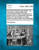 The Trial of Daniel Isaac Eaton, for Publishing a Supposed Libel. Comparing the King of England to a Game Cock in a Pamphlet Instituted Politics for T