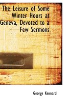 The Leisure of Some Winter Hours at Geneva, Devoted to a Few Sermons
