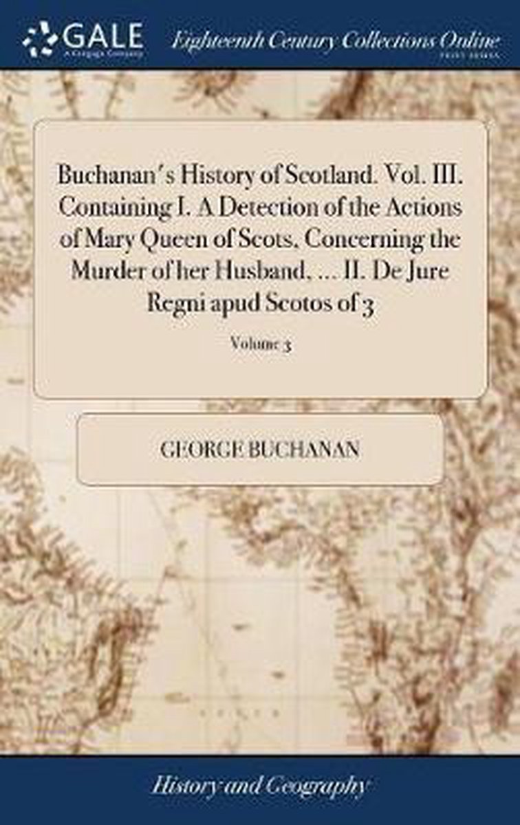 Buchanan's History of Scotland. Vol. III. Containing I. A Detection of the Actions of Mary Queen of Scots, Concerning the Murder of her Husband, ... II. De Jure Regni apud Scotos of 3; Volume 3 - George Buchanan