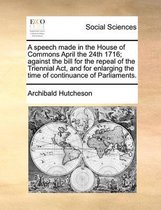 A Speech Made in the House of Commons April the 24th 1716; Against the Bill for the Repeal of the Triennial Act, and for Enlarging the Time of Continuance of Parliaments.