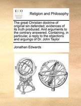 The Great Christian Doctrine of Original Sin Defended; Evidences of Its Truth Produced. and Arguments to the Contrary Answered. Containing, in Particular, a Reply to the Objections and Arguings of Dr. John Taylor