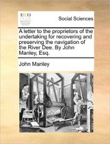 A Letter to the Proprietors of the Undertaking for Recovering and Preserving the Navigation of the River Dee. by John Manley, Esq.