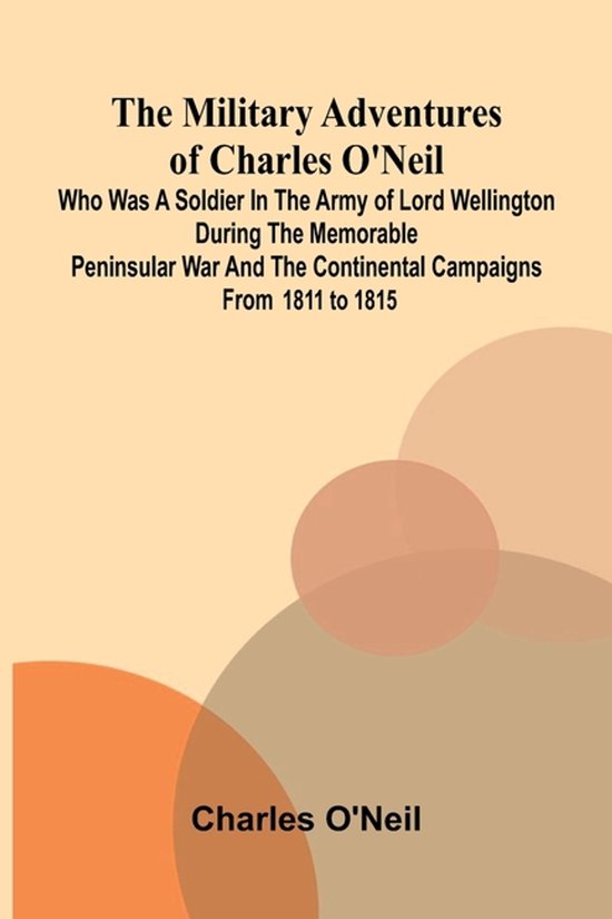 The Military Adventures of Charles O'Neil; Who was a Soldier in the Army of Lord Wellington during the Memorable Peninsular War and the Continental Ca