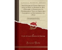 Dictionnaire de Titres Originaux Pour Les Fiefs, Le Domaine Du Roi, l'Histoire, La Genealogie, Et Généralement Tous Les Objets Qui Concernent Le Gouvernement de l'Etat