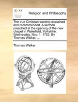 The True Christian Worship Explained and Recommended. a Sermon Preached at the Opening of the New Chapel in Wakefield, Yorkshire. Wednesday, Nov. 1. 1752. by Thomas Walker, ...