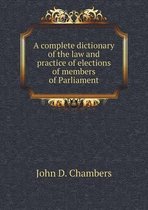 A Complete Dictionary of the Law and Practice of Elections of Members of Parliament