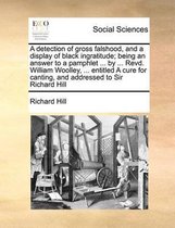 A detection of gross falshood, and a display of black ingratitude; being an answer to a pamphlet ... by ... Revd. William Woolley, ... entitled A cure for canting, and addressed to Sir Richar