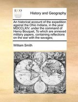 An Historical Account of the Expedition Against the Ohio Indians, in the Year MDCCLXIV. Under the Command of Henry Bouquet, to Which Are Annexed Military Papers, Containing Reflections on the War with the Savages;