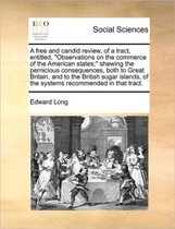 A free and candid review, of a tract, entitled, Observations on the commerce of the American states; shewing the pernicious consequences, both to Great Britain, and to the British sugar islan