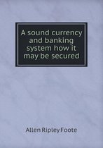 A sound currency and banking system how it may be secured