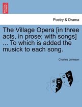 The Village Opera [In Three Acts, in Prose; With Songs] ... to Which Is Added the Musick to Each Song.