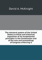 The electoral system of the United States A critical and historical exposition of its fundamental principles in the Constitution and of the acts and proceedings of Congress enforci