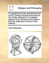A Supplement to the Animadversions on Dr. Clarke's Scripture-Doctrine of the Trinity. Wherein It Is Probably Gather'd from Scripture and Reason, and the Testimony of Some of the Fathers