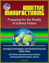 Additive Manufacturing: Preparing for the Reality of Science Fiction, Emerging Technologies and Homeland Security Public Policy, 3D Printers and Autonomous Vehicles, Unmanned Aerial Systems, Drones