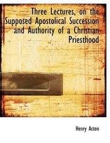 Three Lectures, on the Supposed Apostolical Succession and Authority of a Christian Priesthood