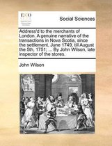 Address'd to the merchants of London. A genuine narrative of the transactions in Nova Scotia, since the settlement, June 1749, till August the 5th, 1751; ... By John Wilson, late inspector of