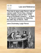 The Trial of Jane Leigh Perrot, Wife of James Leigh Perrot, Esq; Charged with Stealing a Card of Lace, in the Shop of Elizabeth Gregory, ... at Bath, ... at Taunton Assizes, on Sat