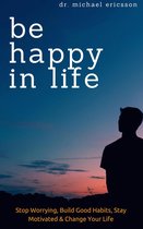 Be Happy in Life: Stop Worrying, Build Good Habits, Stay Motivated & Change Your Life