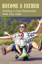 Become A Father: Building A Great Relationship With Your Child