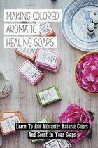Making Colored Aromatic Healing Soaps: Learn To Add Vibrantly Natural Colors And Scent In Your Soaps