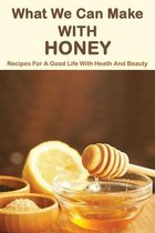 What We Can Make With Honey: Recipes For A Good Life With Heath And Beauty