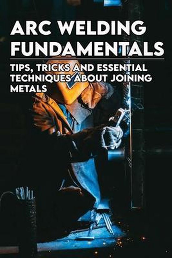 Arc Welding Fundamentals Tips, Tricks And Essential Techniques About