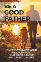 Be A Good Father: 10 Ways To Raise Your Kids Happier, Healthier, & More Successful In Life