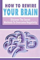 How To Rewire Your Brain: Discover The Secret Methods To Overcome Negativity